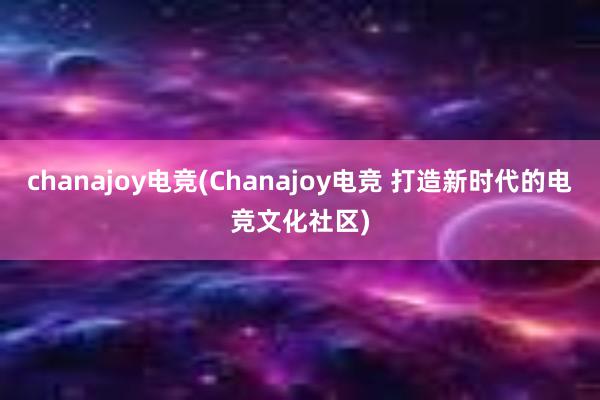 chanajoy电竞(Chanajoy电竞 打造新时代的电竞文化社区)