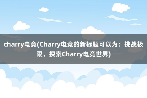 charry电竞(Charry电竞的新标题可以为：挑战极限，探索Charry电竞世界)