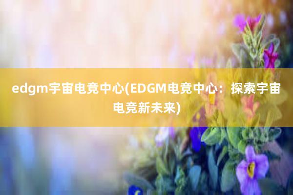 edgm宇宙电竞中心(EDGM电竞中心：探索宇宙电竞新未来)