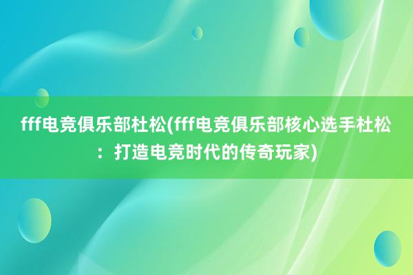 fff电竞俱乐部杜松(fff电竞俱乐部核心选手杜松：打造电竞时代的传奇玩家)