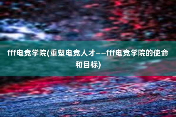 fff电竞学院(重塑电竞人才——fff电竞学院的使命和目标)