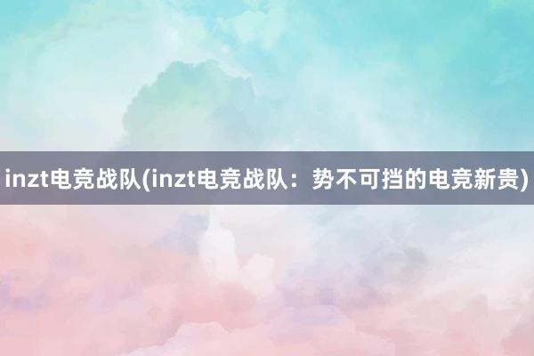 inzt电竞战队(inzt电竞战队：势不可挡的电竞新贵)