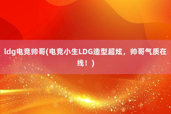 ldg电竞帅哥(电竞小生LDG造型超炫，帅哥气质在线！)