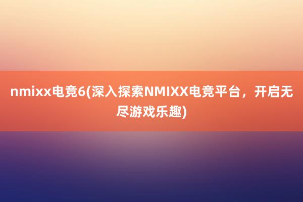 nmixx电竞6(深入探索NMIXX电竞平台，开启无尽游戏乐趣)