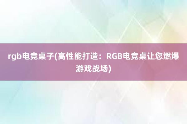 rgb电竞桌子(高性能打造：RGB电竞桌让您燃爆游戏战场)