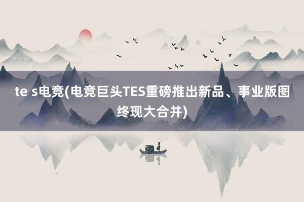 te s电竞(电竞巨头TES重磅推出新品、事业版图终现大合并)