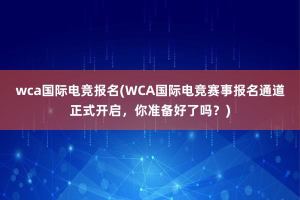 wca国际电竞报名(WCA国际电竞赛事报名通道正式开启，你准备好了吗？)