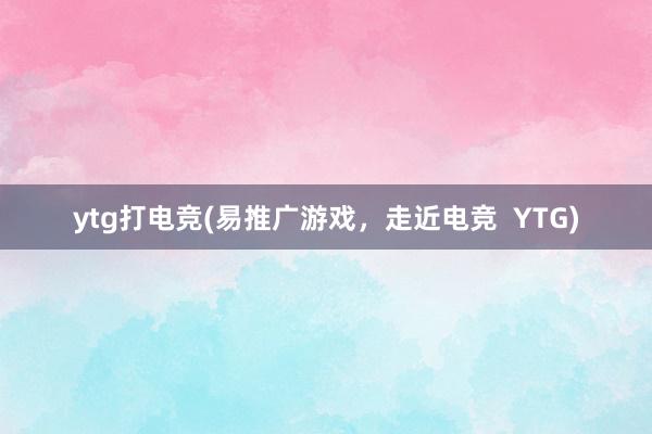 ytg打电竞(易推广游戏，走近电竞  YTG)