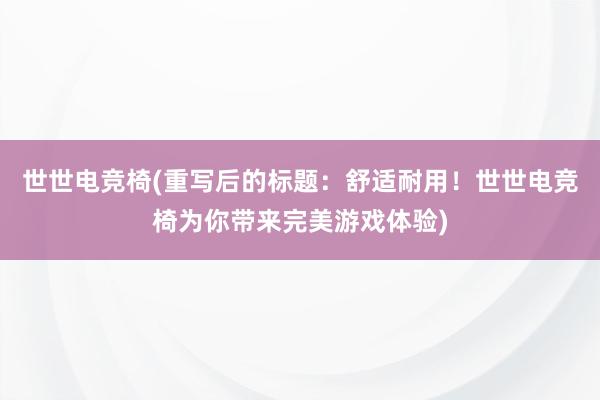 世世电竞椅(重写后的标题：舒适耐用！世世电竞椅为你带来完美游戏体验)