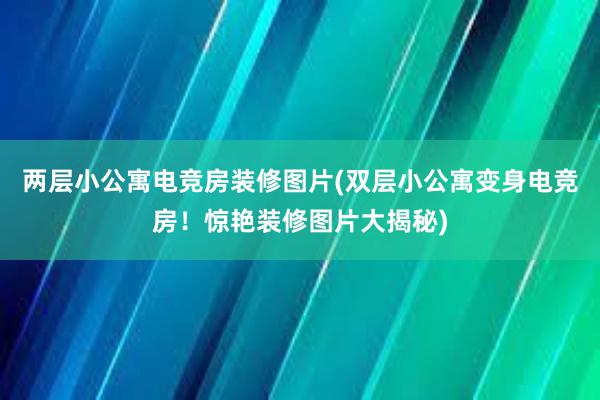 两层小公寓电竞房装修图片(双层小公寓变身电竞房！惊艳装修图片大揭秘)