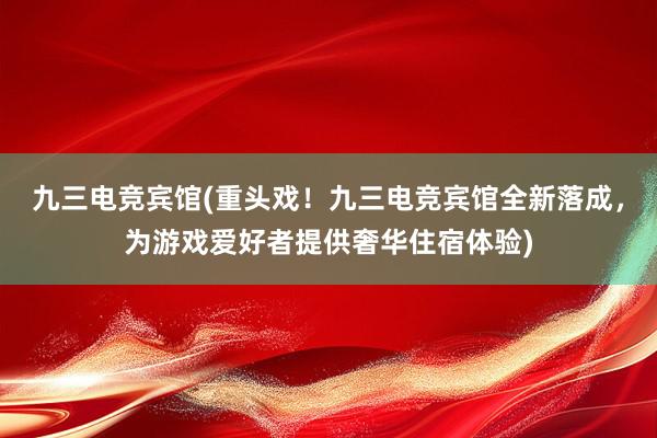 九三电竞宾馆(重头戏！九三电竞宾馆全新落成，为游戏爱好者提供奢华住宿体验)