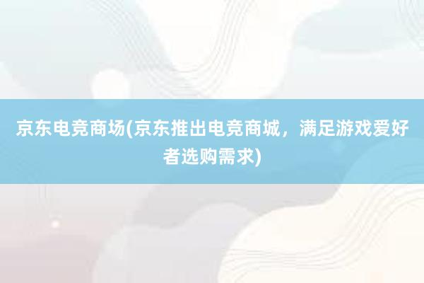 京东电竞商场(京东推出电竞商城，满足游戏爱好者选购需求)