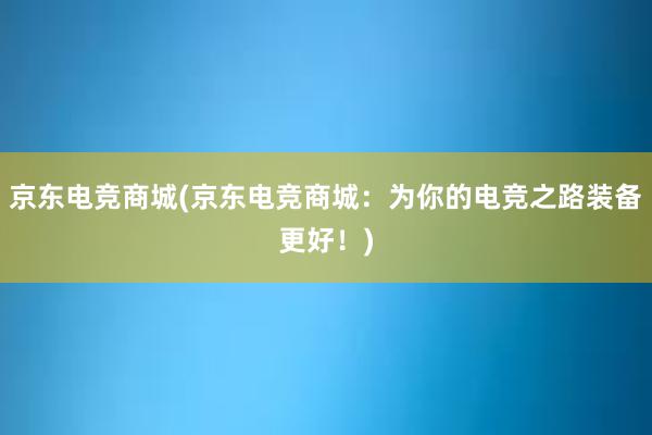 京东电竞商城(京东电竞商城：为你的电竞之路装备更好！)