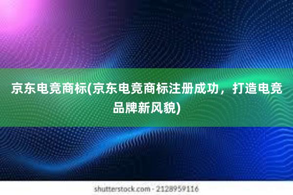 京东电竞商标(京东电竞商标注册成功，打造电竞品牌新风貌)