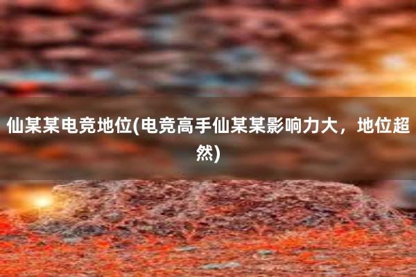 仙某某电竞地位(电竞高手仙某某影响力大，地位超然)