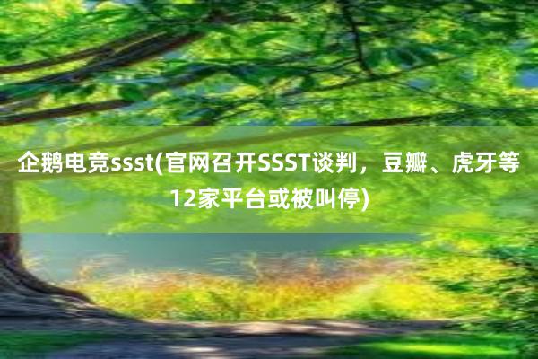 企鹅电竞ssst(官网召开SSST谈判，豆瓣、虎牙等12家平台或被叫停)