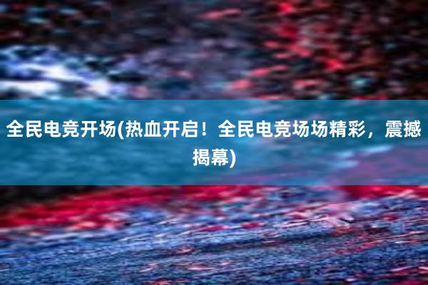 全民电竞开场(热血开启！全民电竞场场精彩，震撼揭幕)