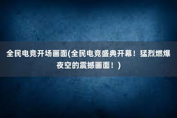 全民电竞开场画面(全民电竞盛典开幕！猛烈燃爆夜空的震撼画面！)