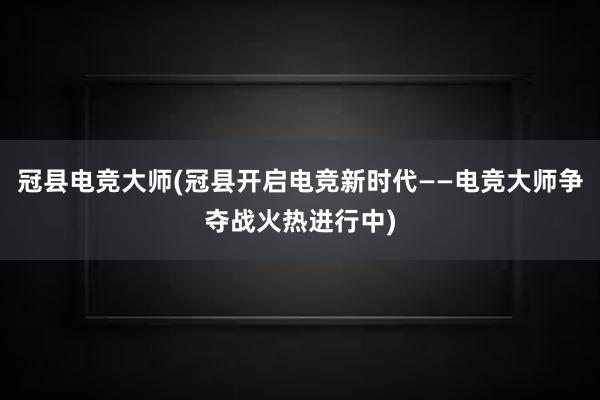 冠县电竞大师(冠县开启电竞新时代——电竞大师争夺战火热进行中)