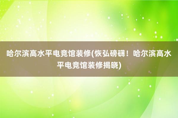 哈尔滨高水平电竞馆装修(恢弘磅礴！哈尔滨高水平电竞馆装修揭晓)