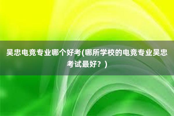 吴忠电竞专业哪个好考(哪所学校的电竞专业吴忠考试最好？)