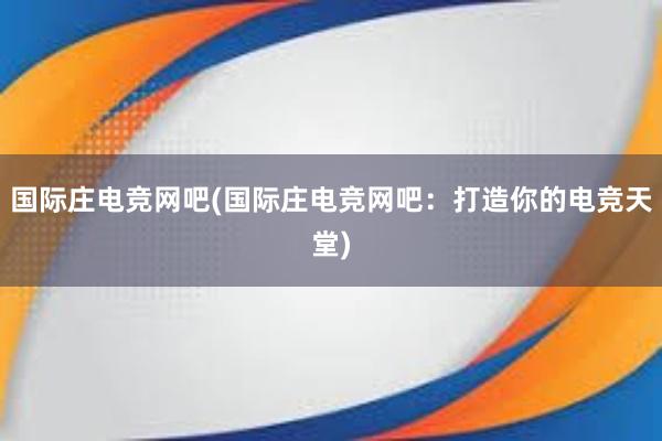 国际庄电竞网吧(国际庄电竞网吧：打造你的电竞天堂)