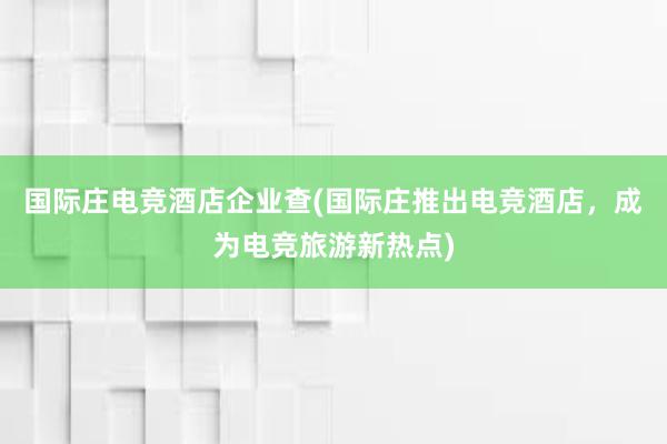 国际庄电竞酒店企业查(国际庄推出电竞酒店，成为电竞旅游新热点)