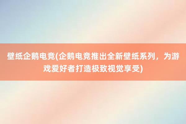 壁纸企鹅电竞(企鹅电竞推出全新壁纸系列，为游戏爱好者打造极致视觉享受)