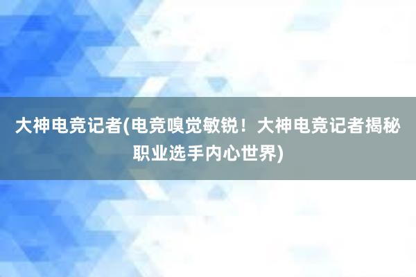 大神电竞记者(电竞嗅觉敏锐！大神电竞记者揭秘职业选手内心世界)