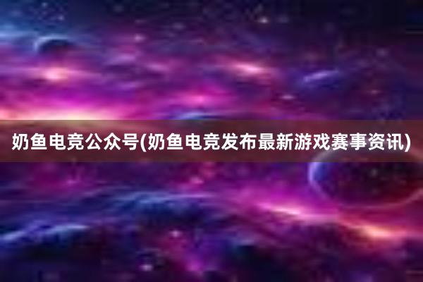 奶鱼电竞公众号(奶鱼电竞发布最新游戏赛事资讯)