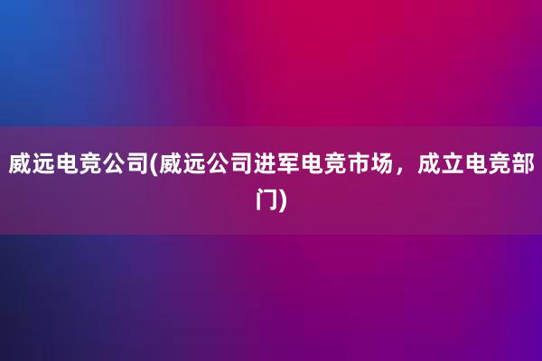 威远电竞公司(威远公司进军电竞市场，成立电竞部门)