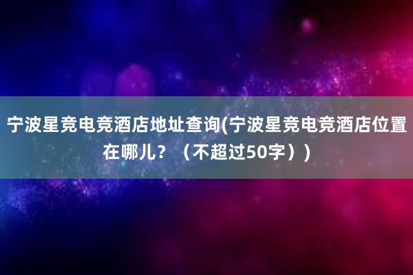 宁波星竞电竞酒店地址查询(宁波星竞电竞酒店位置在哪儿？（不超过50字）)