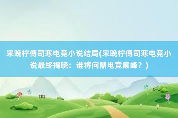 宋晚柠傅司寒电竞小说结局(宋晚柠傅司寒电竞小说最终揭晓：谁将问鼎电竞巅峰？)