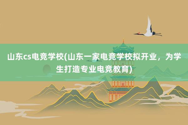 山东cs电竞学校(山东一家电竞学校拟开业，为学生打造专业电竞教育)