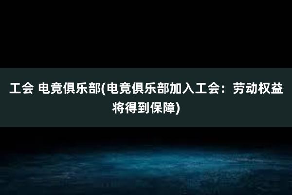 工会 电竞俱乐部(电竞俱乐部加入工会：劳动权益将得到保障)