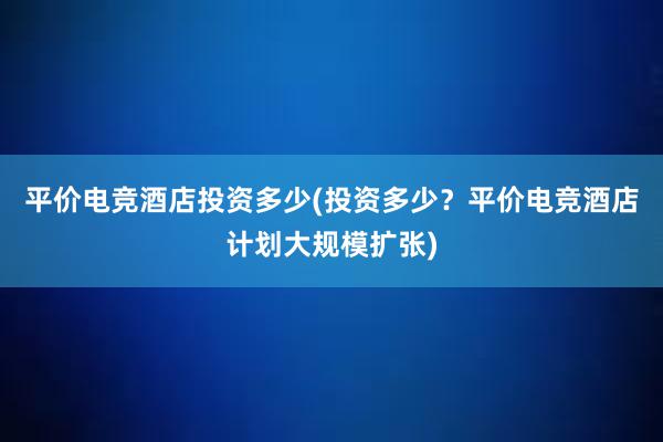 平价电竞酒店投资多少(投资多少？平价电竞酒店计划大规模扩张)