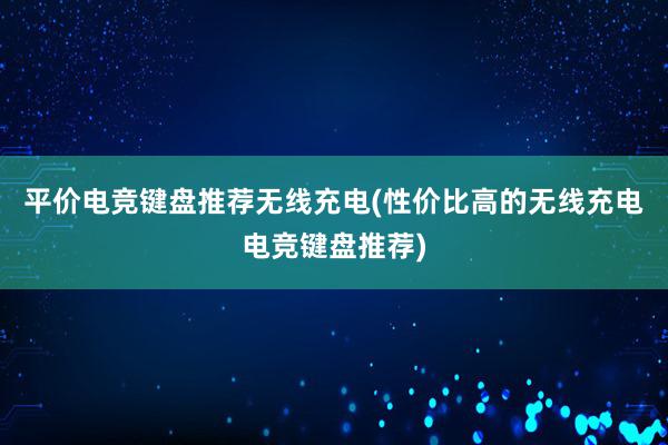 平价电竞键盘推荐无线充电(性价比高的无线充电电竞键盘推荐)