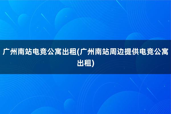 广州南站电竞公寓出租(广州南站周边提供电竞公寓出租)