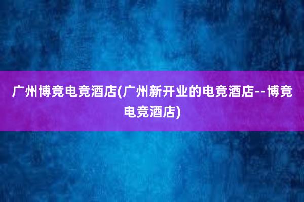 广州博竞电竞酒店(广州新开业的电竞酒店--博竞电竞酒店)