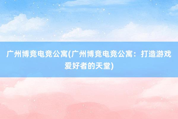 广州博竞电竞公寓(广州博竞电竞公寓：打造游戏爱好者的天堂)