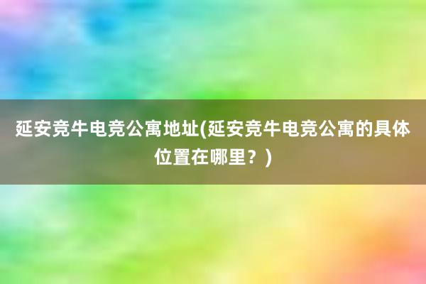 延安竞牛电竞公寓地址(延安竞牛电竞公寓的具体位置在哪里？)