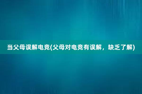 当父母误解电竞(父母对电竞有误解，缺乏了解)