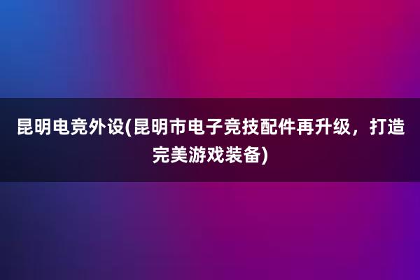 昆明电竞外设(昆明市电子竞技配件再升级，打造完美游戏装备)