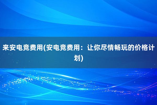 来安电竞费用(安电竞费用：让你尽情畅玩的价格计划)