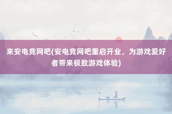 来安电竞网吧(安电竞网吧重启开业，为游戏爱好者带来极致游戏体验)