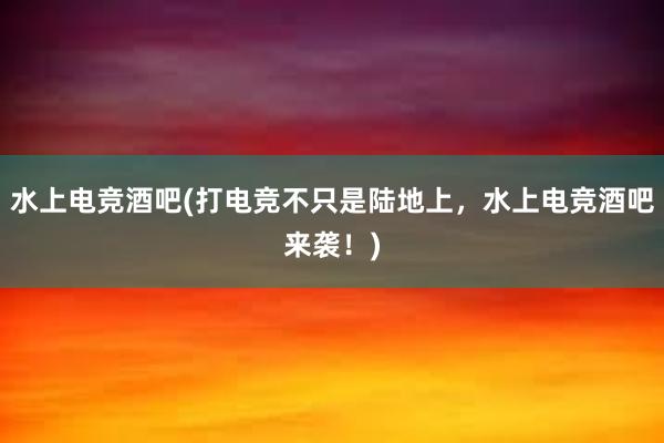 水上电竞酒吧(打电竞不只是陆地上，水上电竞酒吧来袭！)