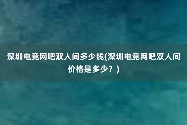 深圳电竞网吧双人间多少钱(深圳电竞网吧双人间价格是多少？)