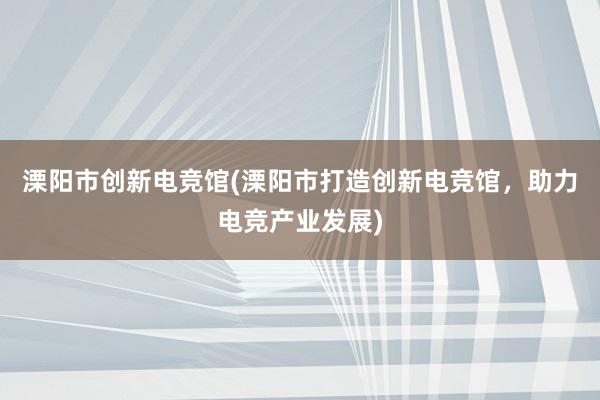 溧阳市创新电竞馆(溧阳市打造创新电竞馆，助力电竞产业发展)