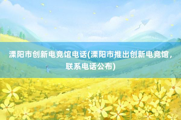 溧阳市创新电竞馆电话(溧阳市推出创新电竞馆，联系电话公布)