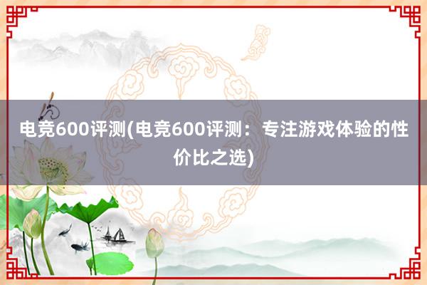 电竞600评测(电竞600评测：专注游戏体验的性价比之选)